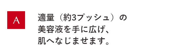 適量(約3プッシュ)の美容液を手に広げ、肌へなじませます。