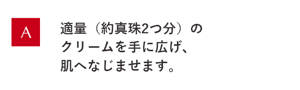 適量(約真珠2つ分)のクリームを手に広げ、肌へなじませます。