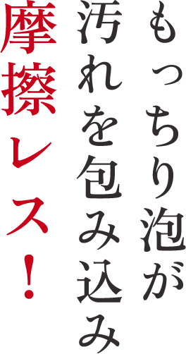 もっちり泡が汚れを包み込み摩擦レス！