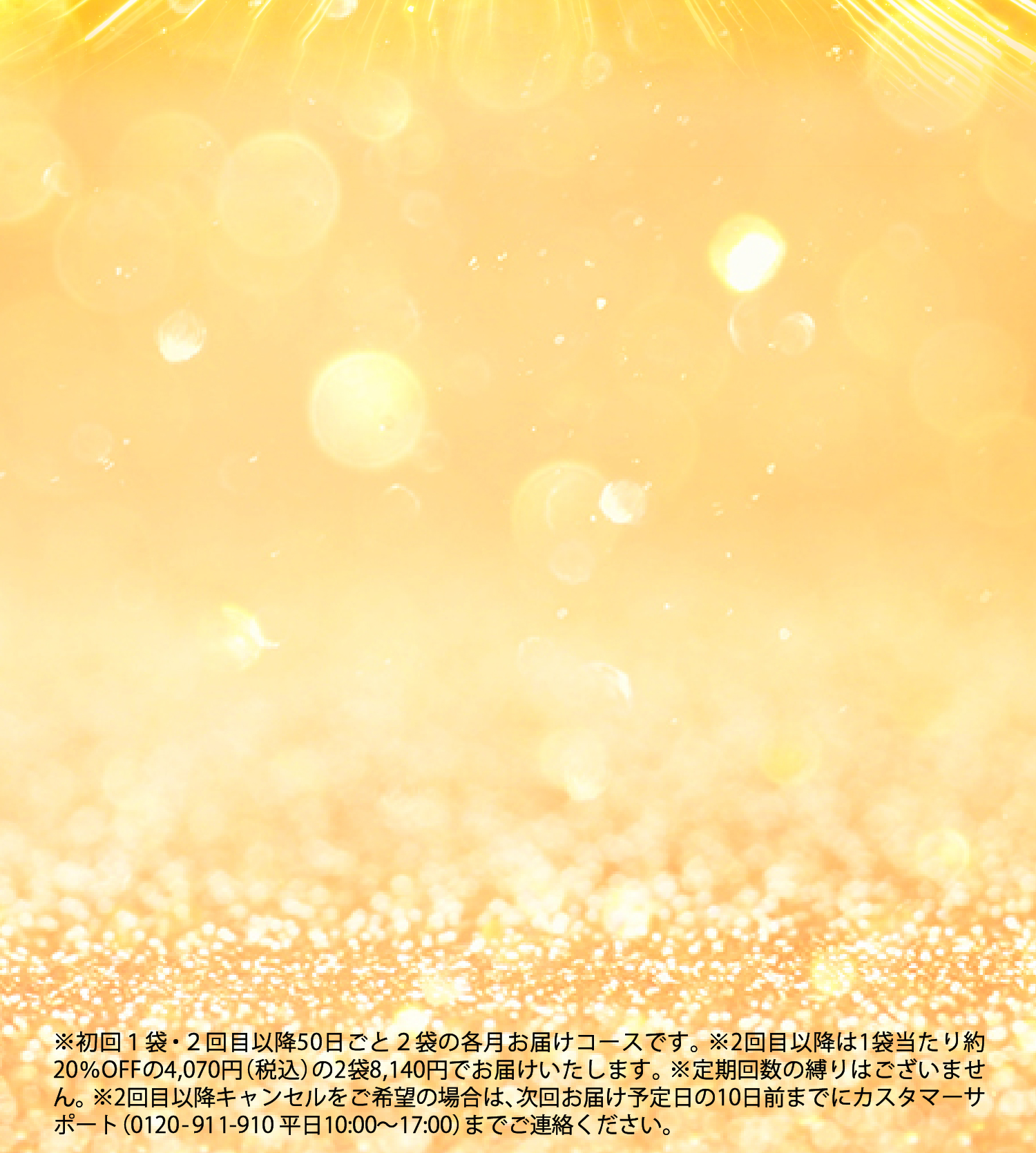 ※定期回数の縛りはございません。※2回目以降は1袋あたり約20%OFFの4,070円(税込)の2袋8,140円でお届けいたします。※2回目以降キャンセルをご希望の場合は次回発送の10日前までにご連絡ください。※初回1袋・2回目以降2ヶ月ごと2袋の定期コースです。