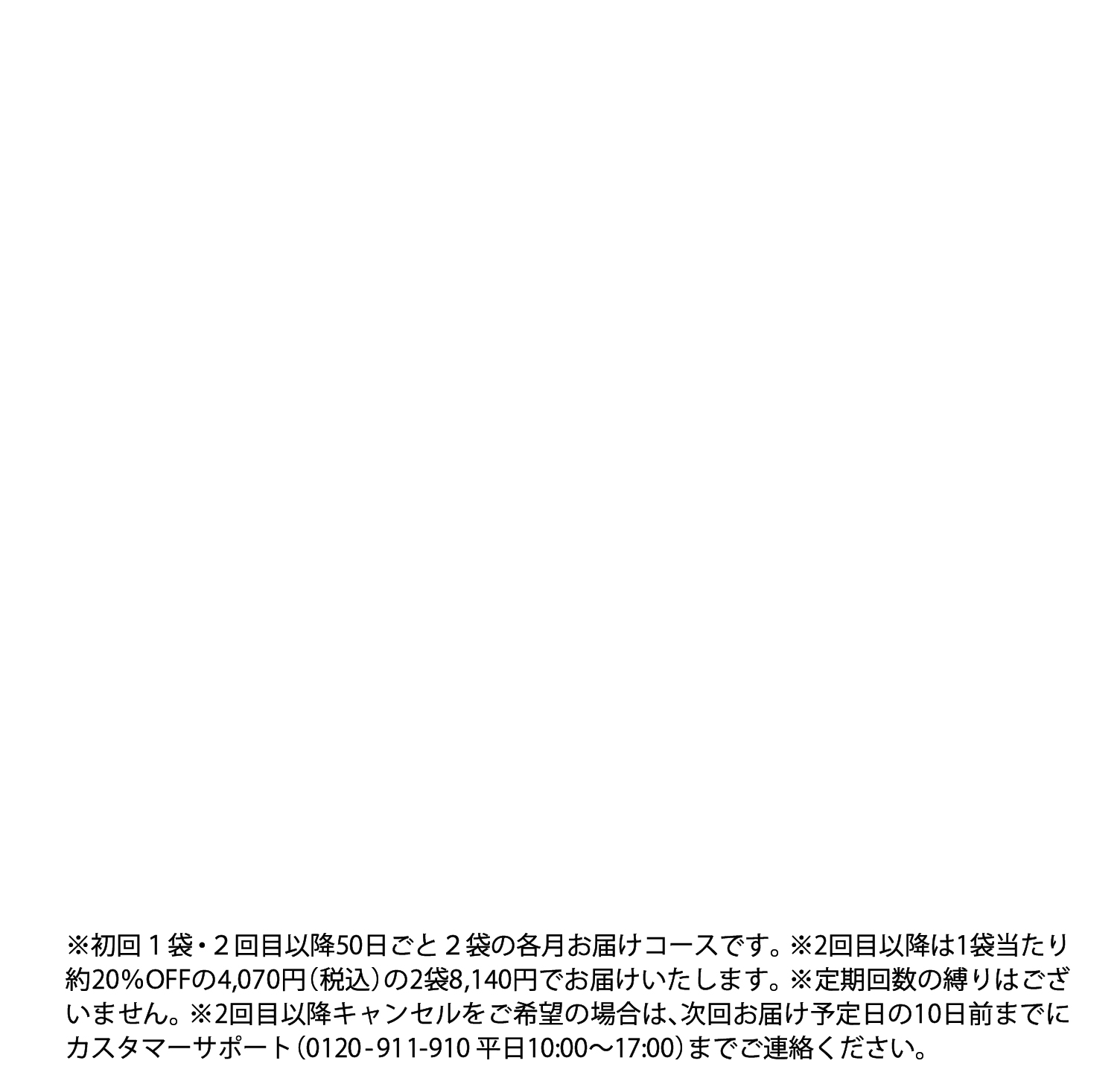 ※定期回数の縛りはございません。※2回目以降は1袋あたり約20%OFFの4,070円(税込)の2袋8,140円でお届けいたします。※2回目以降キャンセルをご希望の場合は次回発送の10日前までにご連絡ください。※初回1袋・2回目以降2ヶ月ごと2袋の定期コースです。