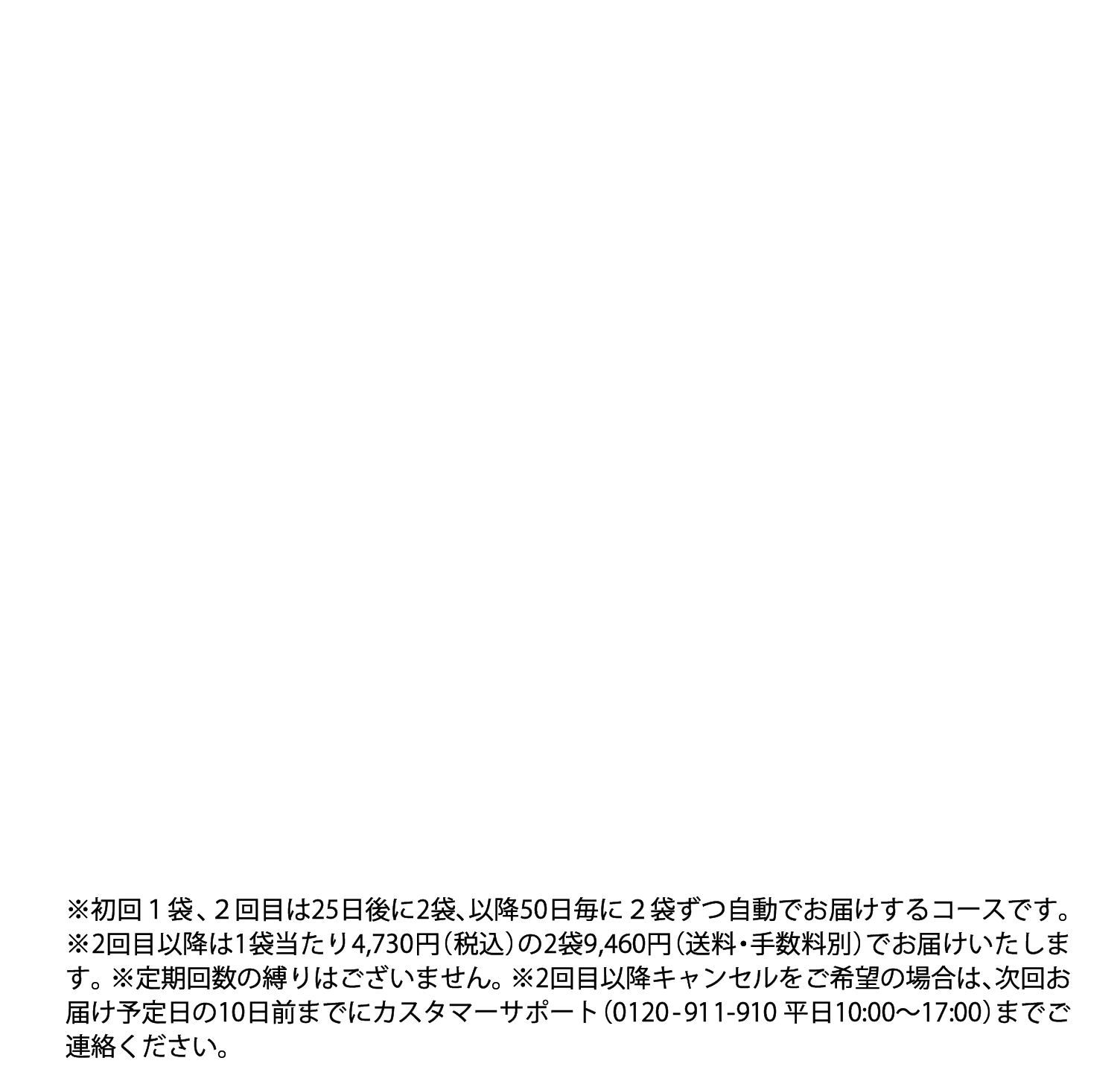 ※定期回数の縛りはございません。※2回目以降は1袋あたり約20%OFFの4,070円(税込)の2袋8,140円でお届けいたします。※2回目以降キャンセルをご希望の場合は次回発送の10日前までにご連絡ください。※初回1袋・2回目以降2ヶ月ごと2袋の定期コースです。