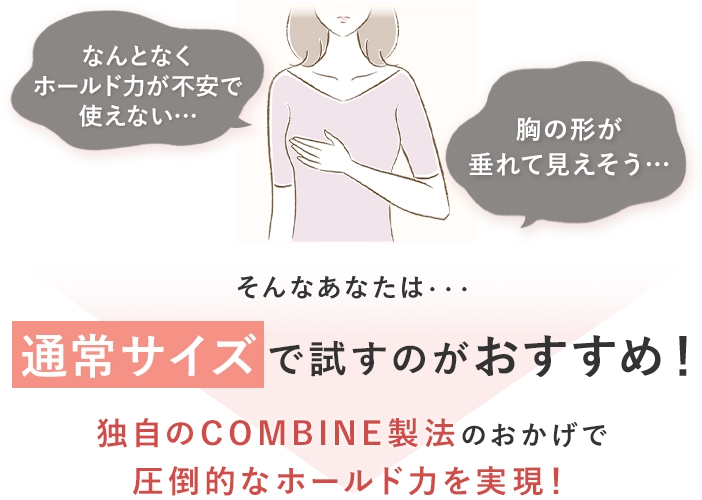 なんとなくホールド力が不安で使えない・・・胸の形が垂れて見えそう・・・そんなあなたは・・・通常サイズで試すのがおすすめ！独自のCOMBINE製法のおかげで圧倒的なホールド力を実現！