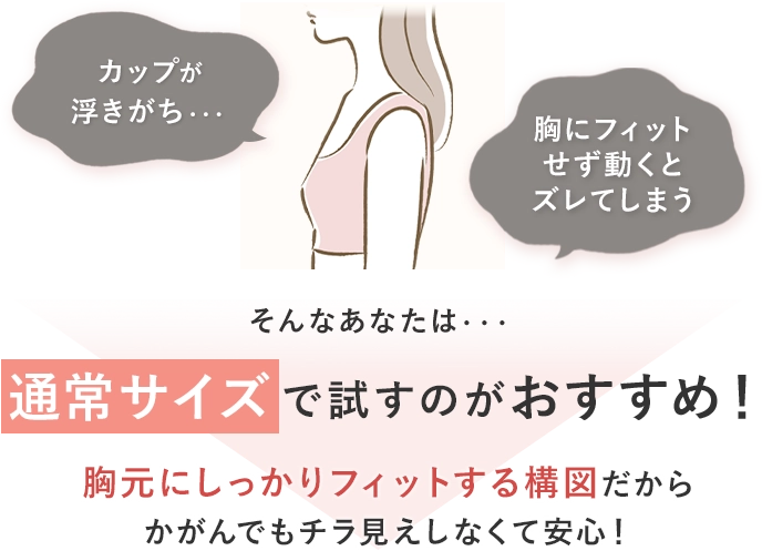 カップが浮きがち・・・胸にフィットせず動くとズレてしまう そんなあなたは・・・通常サイズで試すのがおすすめ！胸元にしっかりフィットする構図だから
                    かがんでもチラ見えしなくて安心！
