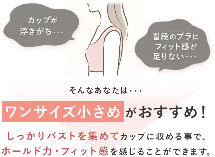 カップが浮きがち・・・普段のブラにフィット感が足りない・・・そんなあなたは・・・ワンサイズ小さめがおすすめ！しっかりバストを集めてカップに収める事で、ホールド力・フィット感を感じることができます。
