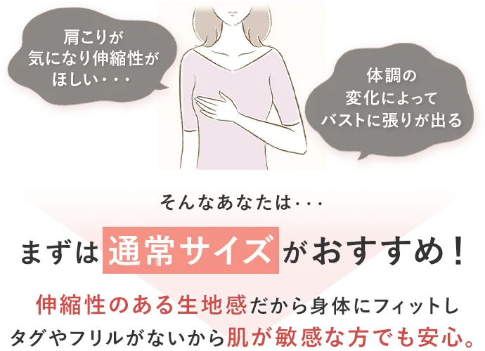 肩こりが気になり伸縮性がほしい・・・体調の変化によってバストに張りが出るまずは通常サイズがおすすめ！伸縮性のある生地感だから身体にフィットしタグやフリルがないから肌が敏感な方でも安心。