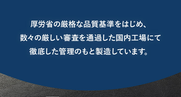厚労省の厳格な品質基準をはじめ、数々の厳しい審査を通過した国内工場にて徹底した管理のもと製造しています。