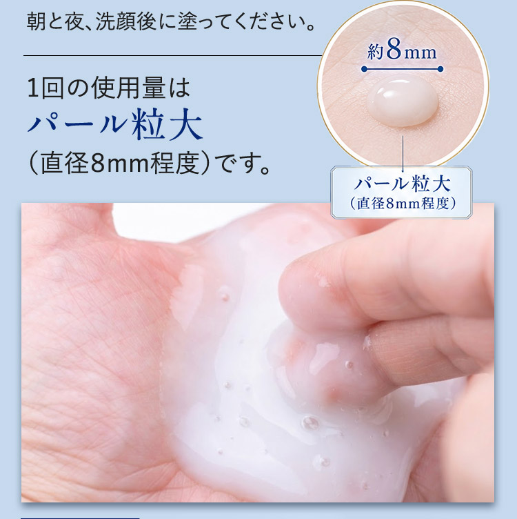 朝と夜、洗顔後に塗ってください。 1回の使用量はパール粒大（直径8mm程度）です。 約8mm パール粒大（直径8mm程度）
