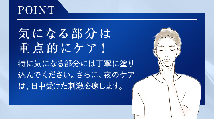 POINT 気になる部分は重点的にケア！ 特に気になる部分には丁寧に塗り込んでください。さらに、夜のケアは、日中受けた刺激を癒します。