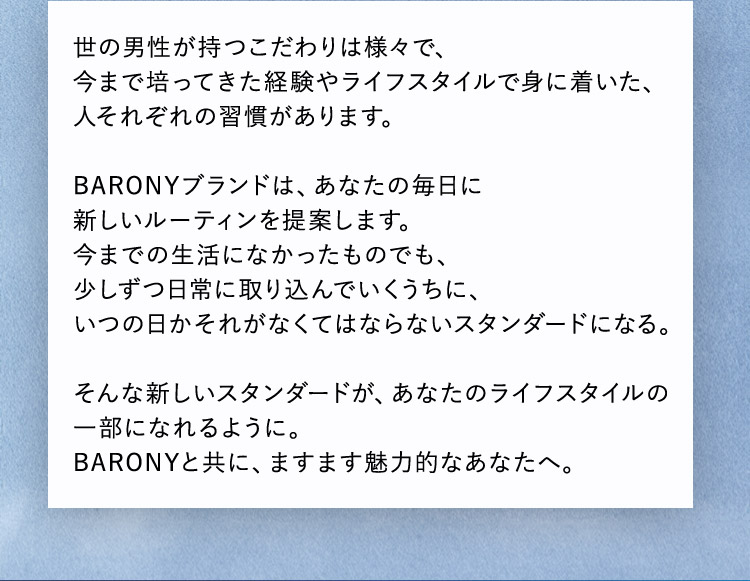 世の男性が持つこだわりは様々で、今まで培ってきた経験やライフスタイルで身に着いた、人それぞれの習慣があります。 BARONYブランドは、あなたの毎日に新しいルーティンを提案します。今までの生活になかったものでも、少しずつ日常に取り込んでいくうちに、いつの日かそれがなくてはならないスタンダードになる。 そんな新しいスタンダードが、あなたのライフスタイルの一部になれるように。 BARONYと共に、ますます魅力的なあなたへ。