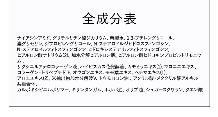 全成分表 ナイアシンアミド、グリチルリチン酸ジカリウム、精製水、1,3－ブチレングリコール、濃グリセリン、ジプロピレングリコール、N－ステアロイルジヒドロスフィンゴシン、N－ステアロイルフィトスフィンゴシン ヒドロキシステアリルフィトスフィンゴシン、ヒアルロン酸ナトリウム（2）、加水分解ヒアルロン酸、ヒアルロン酸ヒドロキシプロピルトリモニウム、サクシニルアテロコラーゲン液、ハイビスカス花発酵液、カモミラエキス（1）、マロニエエキス、コラーゲン・トリペプチドF、オウゴンエキス、モモ葉エキス、ヘチマエキス（1）、アロエエキス（2）、米抽出物加水分解液V、トウモロコシ油、アクリル酸・メタクリル酸アルキル共重合体、カルボキシビニルポリマー、キサンタンガム、ホホバ油、オリブ油、シュガースクワラン、クエン酸