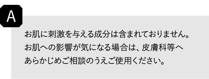 A お肌に刺激を与える成分は含まれておりません。 お肌への影響が気になる場合は、皮膚科等へあらかじめご相談のうえご使用ください。