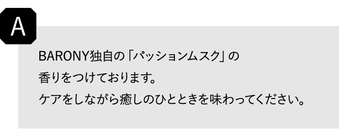 A BARONY独自の「パッションムスク」の香りをつけております。 ケアをしながら癒しのひとときを味わってください。