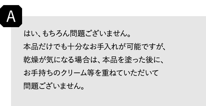 A はい、もちろん問題ございません。 本品だけでも十分なお手入れが可能ですが、乾燥が気になる場合は、本品を塗った後に、お手持ちのクリーム等を重ねていただいて問題ございません。