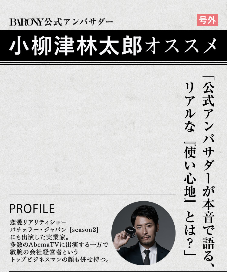 BARONY公式アンバサダー 号外 小柳津林太郎オススメ 「公式アンバサダーが本音で語る、リアルな「使い心地」とは？」 PROFILE 恋愛リアリティショー バチェラー・ジャパン [season2] にも出演した実業家。 多数のAbemaTVに出演する一方で敏腕の会社経営者というトップビジネスマンの顔も併せ持つ。