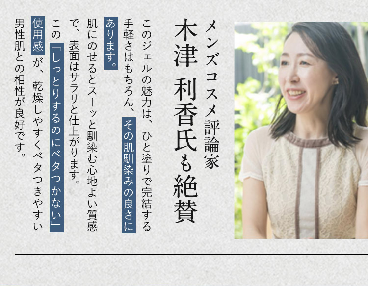 メンズコスメ評論家 木津利香氏も絶賛 このジェルの魅力は、ひと塗りで完結する手軽さはもちろん、その肌馴染みの良さにあります。 肌にのせるとスーッと馴染む心地よい質感で、表面はサラリと仕上がります。 この「しっとりするのにベタつかない」使用感が、乾燥しやすくベタつきやすい男性肌との相性が良好です。