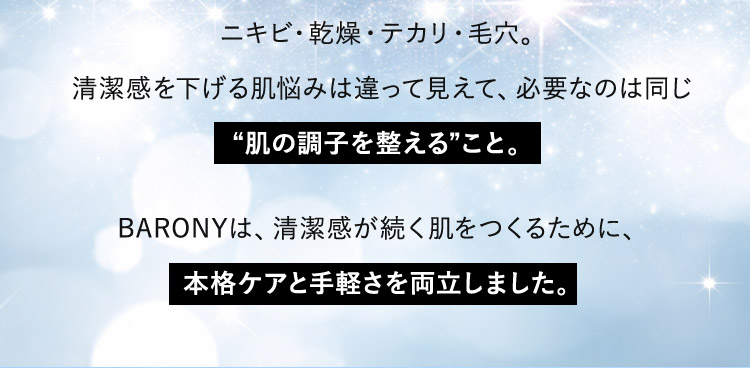 ニキビ・乾燥・テカリ・毛穴。 清潔感を下げる肌悩みは違って見えて、必要なのは同じ肌の調子を整えること。 BARONYは、清潔感が続く肌をつくるために、本格ケアと手軽さを両立しました。