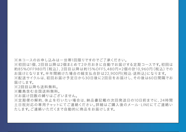 ※本コースのお申し込みは一世帯1回限りですのでご了承ください。 ※初回は1個、2回目以降は2個まとめて2か月おきに自動でお届けする定期コースです。初回は約85％OFF980円（税込）、2回目以降は約15％OFF5,480円×2個の計10,960円（税込）でのお届けとなります。半年間続けた場合の総支払合計は22,900円（税込・送料込）になります。 ※配送サイクルは、初回お届け予定日から30日後に2回目をお届けし、その後は60日間隔でお届けします。 ※2回目以降も送料無料。 ※離島含む全国送料無料。 ※お届け回数の縛りはございません。 ※定期便の解約、休止を行いたい場合は、納品書記載の次回発送日の10日前までに、24時間土日祝対応の専用チャットにてご連絡ください。詳細はご購入後のメール・LINEにてご連絡いたします。ご連絡いただくまで自動的に商品をお届けします。
