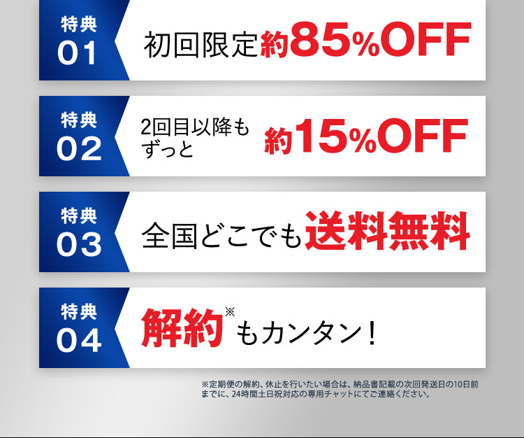 特典01 初回限定 約85％OFF 特典02 2回目以降もずっと 約15％OFF 特典03 全国どこでも送料無料 特典04 解約※もカンタン！ ※定期便の解約、休止を行いたい場合は、納品書記載の次回発送日の10日前までに、24時間土日祝対応の専用チャットにてご連絡ください。