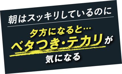 朝はスッキリしているのに 夕方になると… ベタつき・テカリが気になる