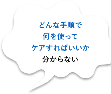 どんな手順で何を使ってケアすればいいか分からない