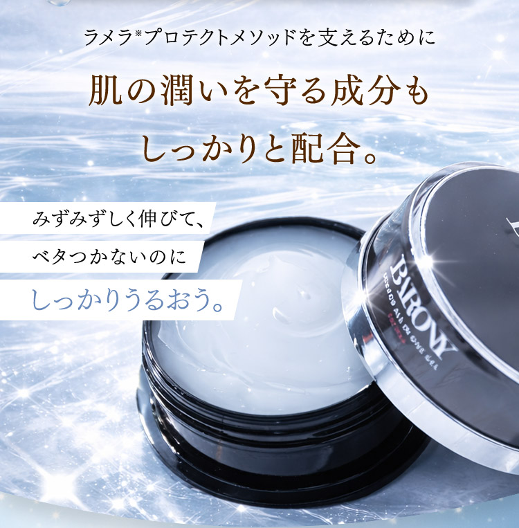ラメラ※プロテクトメソッドを支えるために 肌の潤いを守る成分もしっかりと配合。 みずみずしく伸びて、ベタつかないのにしっかりうるおう。