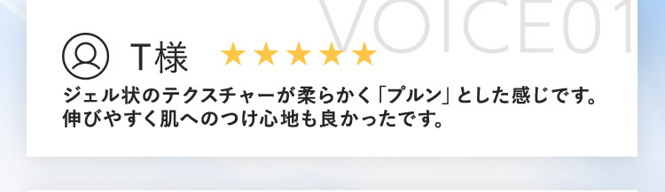 VOICE01 T様 ジェル状のテクスチャーが柔らかく「プルン」とした感じです。 伸びやすく肌へのつけ心地も良かったです。