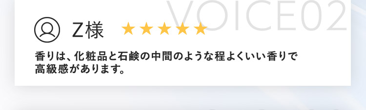 VOICE02 Z様 香りは、化粧品と石鹸の中間のような程よくいい香りで高級感があります。