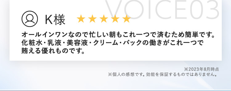VOICE03 K様 オールインワンなので忙しい朝もこれ一つで済むため簡単です。 化粧水・乳液・美容液・クリーム・パックの働きがこれ一つで賄える優れものです。 ※2023年8月時点 ※個人の感想です。効能を保証するものではありません。