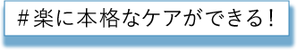 楽に本格なケアができる！