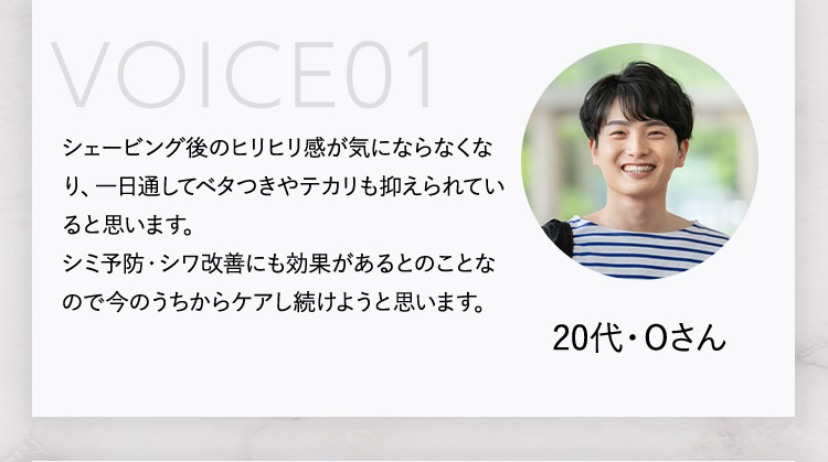 VOICE01 シェービング後のヒリヒリ感が気にならなくなり、一日通してベタつきやテカリも抑えられていると思います。 シミ予防・シワ改善にも効果があるとのことなので今のうちからケアし続けようと思います。 20代・Oさん