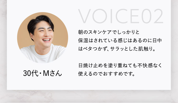 VOICE02 朝のスキンケアでしっかりと保湿はされている感じはあるのに日中はベタつかず、サラッとした肌触り。 日焼け止めを塗り重ねても不快感なく使えるのでおすすめです。 30代・Mさん