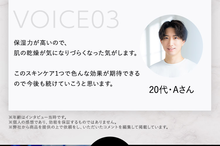 VOICE03 保湿力が高いので、肌の乾燥が気になりづらくなった気がします。 このスキンケア1つで色んな効果が期待できるので今後も続けていこうと思います。 20代・Aさん ※年齢はインタビュー当時です。 ※個人の感想であり、効能を保証するものではありません。 ※弊社から商品を提供の上で依頼をし、いただいたコメントを編集して掲載しています。
