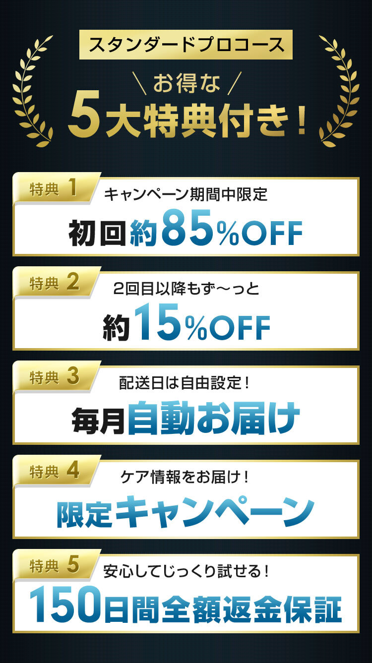 スタンダード定期コース お得な5大特典付き！ 1.キャンペーン期間中限定初回約85%OFF 2.2回目以降もず～っと約15%OFF 3.配送日は自由設定！毎月自動お届け 4.ケア情報をお届け！限定キャンペーン 5.安心してじっくり試せる！150日間全額返金保証