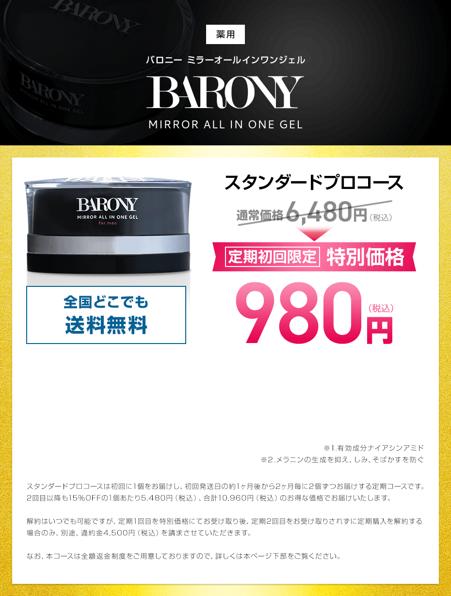 BARONY MIRROR ALL IN ONE GEL バロニー ミラーオールインワンジェル 初回限定 特別価格 980円(税込) 送料無料 初回85%OFF スタンダードプロコースは初回に1個をお届けし、初回発送日の約1ヶ月後から2ヶ月毎に2個ずつお届けする定期コースです。
2回目以降も15％OFFの1個あたり5,480円（税込）、合計10,960円（税込）のお得な価格でお届けいたします。継続回数のお約束がございません。ただし、定期1回目を初回限定特別価格にてお受け取り後、定期2回目をお受け取りされず定期購入を解約する場合のみ、別途、違約金4,500円（税込）を請求させていただきます。なお、本コースは全額返金制度をご用意しておりますので、詳しくは本ページ下部をご覧ください。