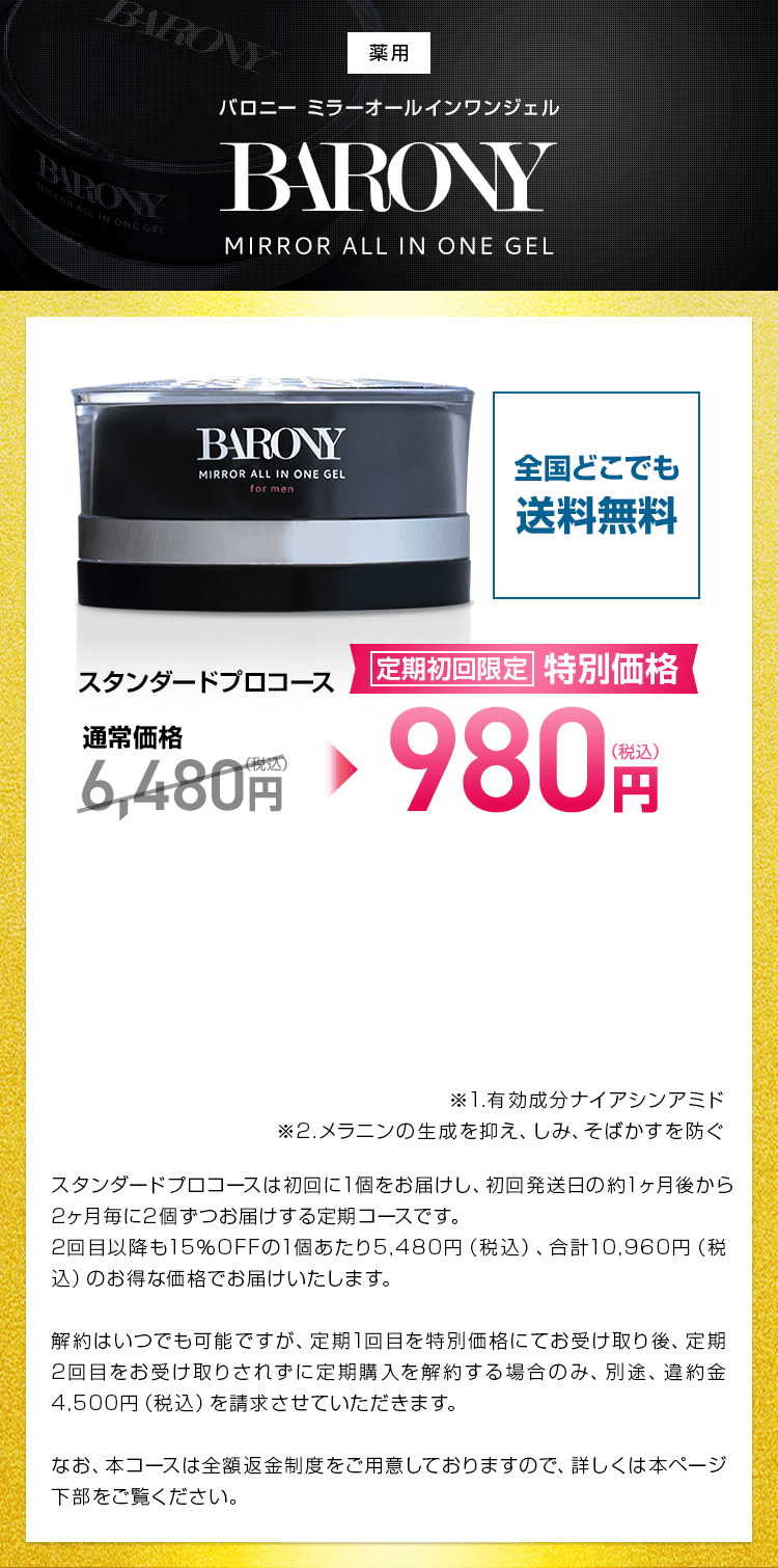 BARONY MIRROR ALL IN ONE GEL バロニー ミラーオールインワンジェル 初回限定 特別価格 980円(税込) 送料無料 初回85%OFF スタンダードプロコースは初回に1個をお届けし、初回発送日の約1ヶ月後から2ヶ月毎に2個ずつお届けする定期コースです。
2回目以降も15％OFFの1個あたり5,480円（税込）、合計10,960円（税込）のお得な価格でお届けいたします。継続回数のお約束がございません。ただし、定期1回目を初回限定特別価格にてお受け取り後、定期2回目をお受け取りされず定期購入を解約する場合のみ、別途、違約金4,500円（税込）を請求させていただきます。なお、本コースは全額返金制度をご用意しておりますので、詳しくは本ページ下部をご覧ください。