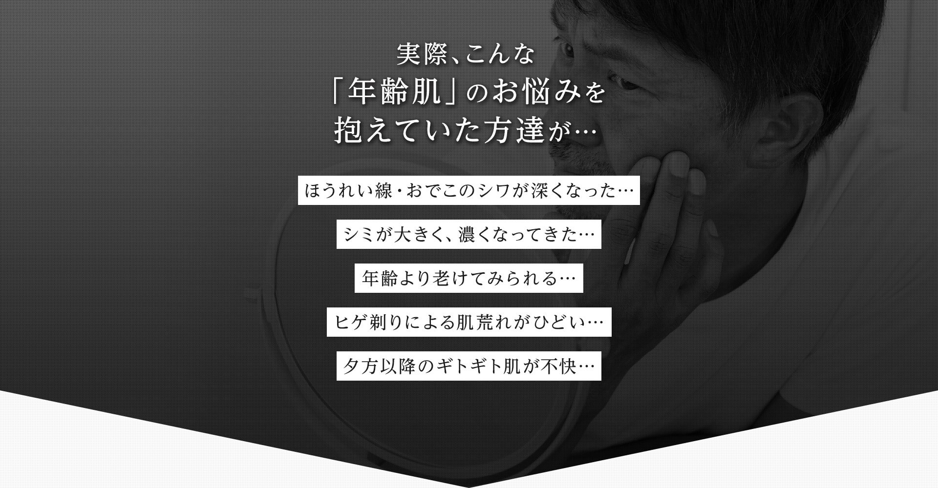 実際、こんな 「年齢肌」のお悩みを抱えていた方達が… ほうれい線・おでこのシワが深くなった… シミが大きく、濃くなってきた… 年齢より老けてみられる… ヒゲ剃りによる肌荒れがひどい… 夕方以降のギトギト肌が不快…