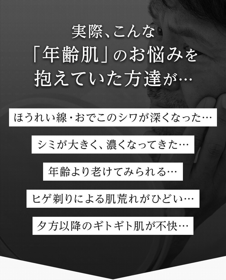実際、こんな 「年齢肌」のお悩みを抱えていた方達が… ほうれい線・おでこのシワが深くなった… シミが大きく、濃くなってきた… 年齢より老けてみられる… ヒゲ剃りによる肌荒れがひどい… 夕方以降のギトギト肌が不快…