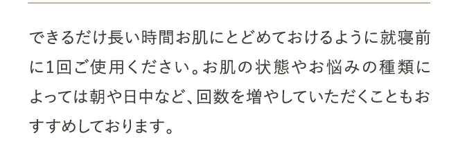 できるだけ長い時間お肌にとどめておけるように就寝前に1回ご使用ください。お肌の状態やお悩みの種類によっては朝や日中など、回数を増やしていただくこともおすすめしております。