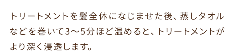 トリートメントを髪全体になじませた後、蒸しタオルなどを巻いて3～5分ほど温めると、トリートメントがより深く浸透します。