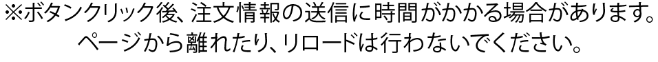 ※ボタンクリック後、注文情報の送信に時間がかかる場合があります。ページから離れたり、リロードは行わないでください。