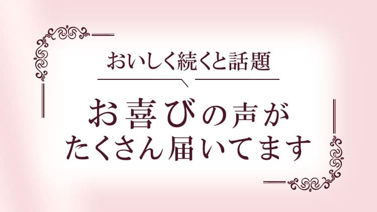 おいしく続くと話題 お喜びの声がたくさん届いています