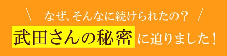 なぜ、そんなに続けられたの？ 武田さんの秘密に迫りました！