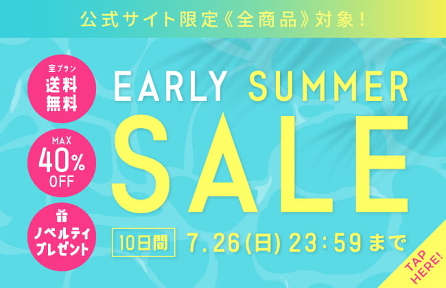EARLY SUMMER SALE 公式サイト限定全商品対象！7月26日（日）23：59まで！全プラン送料無料・MAX40％OFF・ノベルティプレゼント