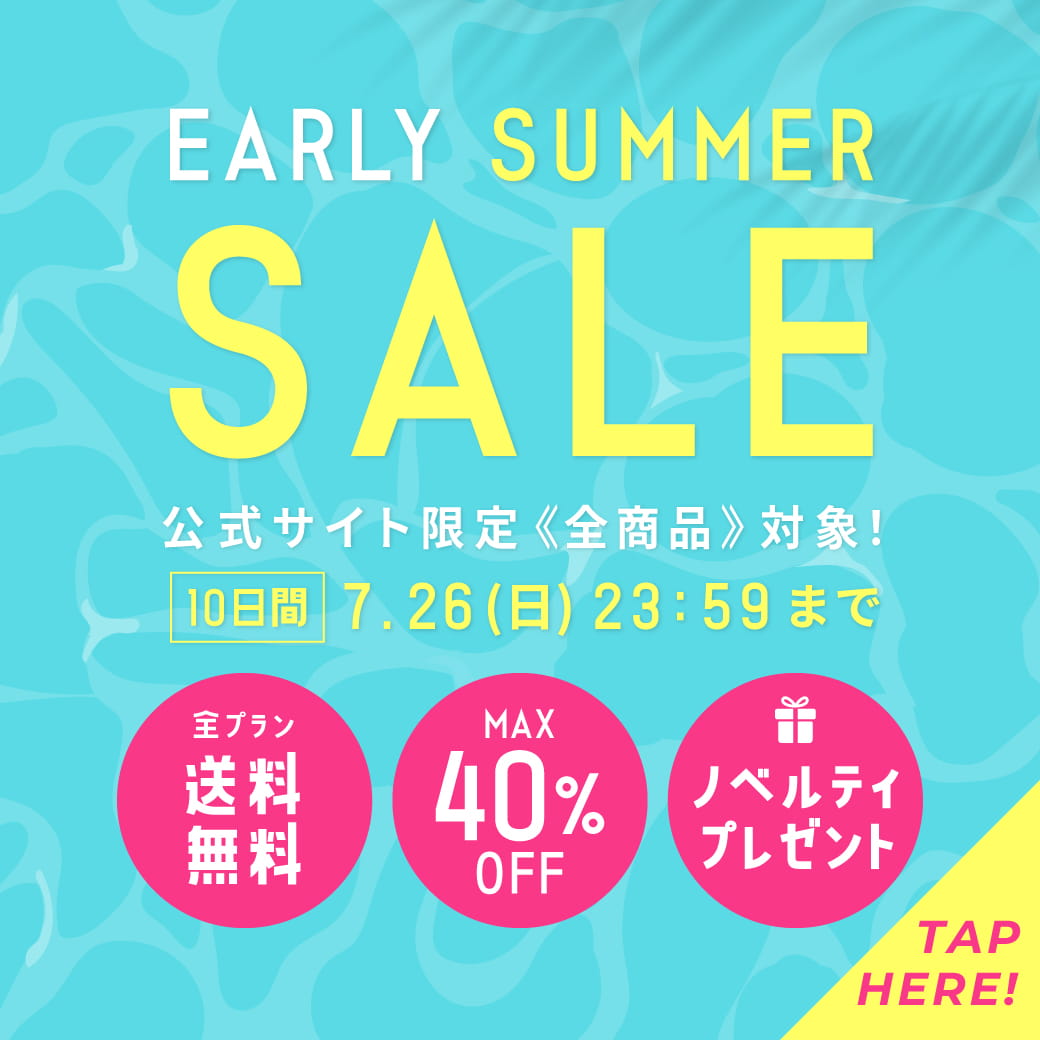 EARLY SUMMER SALE 公式サイト限定全商品対象！7月26日（日）23：59まで！全プラン送料無料・MAX40％OFF・ノベルティプレゼント