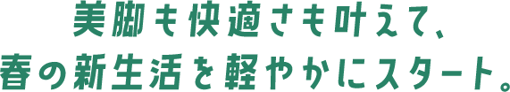 美脚も快適さも叶えて、春の新生活を軽やかにスタート。