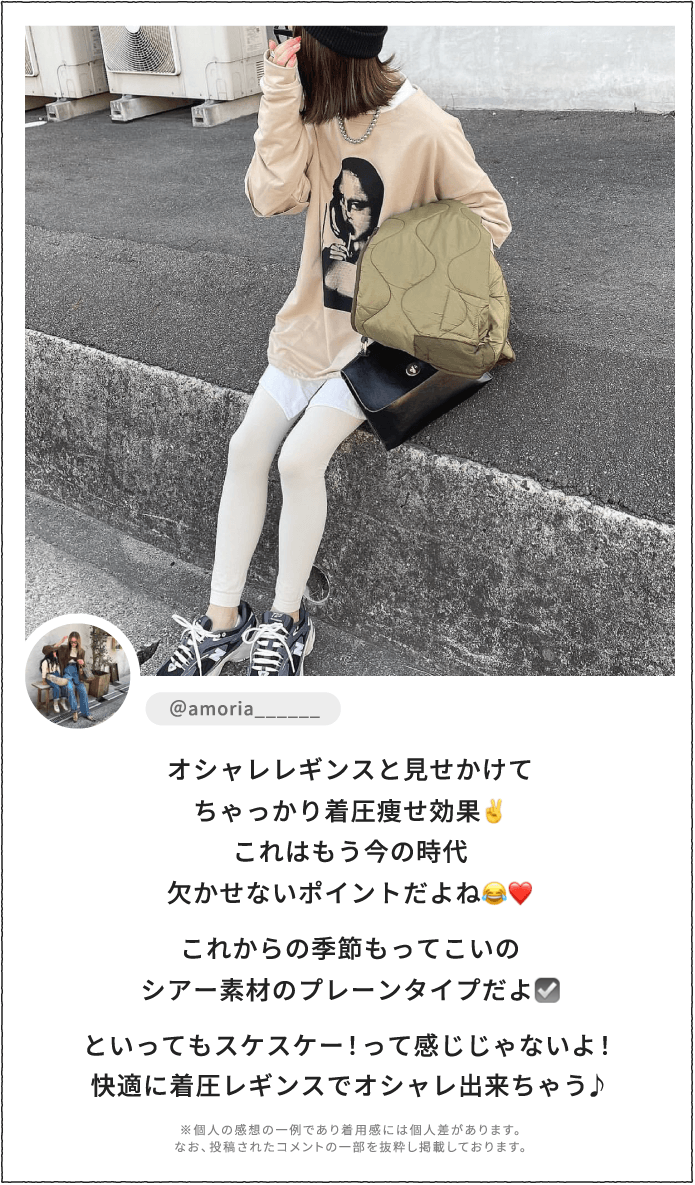 オシャレレギンスと見せかけてちゃっかり着圧痩せ効果。これはもう今の時代欠かせないポイントだよね。これからの季節もってこいのシアー素材のプレーンタイプだよ。といってもスケスケー！って感じじゃないよ！快適に着圧レギンスでオシャレ出来ちゃう♪ ※個人の感想の一例であり着用感には個人差があります。なお、投稿されたコメントの一部を抜粋し掲載しております。