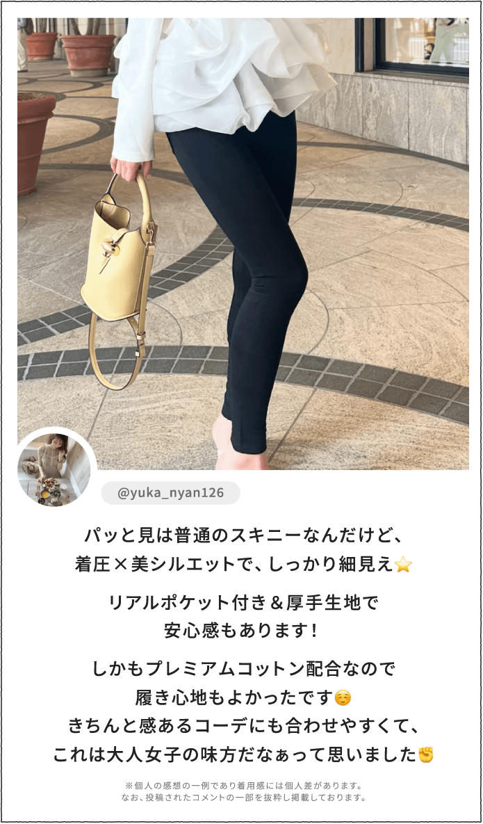 パッと見は普通のスキニーなんだけど、着圧×美シルエットで、しっかり細見え。リアルポケット付き＆厚手生地で安心感もあります！しかもプレミアムコットン配合なので履き心地もよかったです。きちんと感あるコーデにも合わせやすくて、これは大人女子の味方だなぁって思いました。 ※個人の感想の一例であり着用感には個人差があります。なお、投稿されたコメントの一部を抜粋し掲載しております。