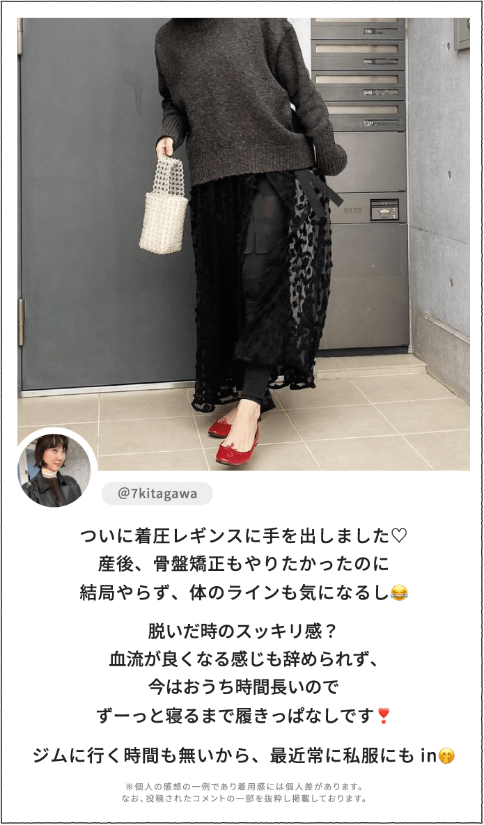 ついに着圧レギンスに手を出しました♡産後、骨盤矯正もやりたかったのに結局やらず、体のラインも気になるし。脱いだ時のスッキリ感？血流が良くなる感じも辞められず、今はおうち時間長いのでずーっと寝るまで履きっぱなしです！ジムに行く時間も無いから、最近常に私服にもin。 ※個人の感想の一例であり着用感には個人差があります。なお、投稿されたコメントの一部を抜粋し掲載しております。