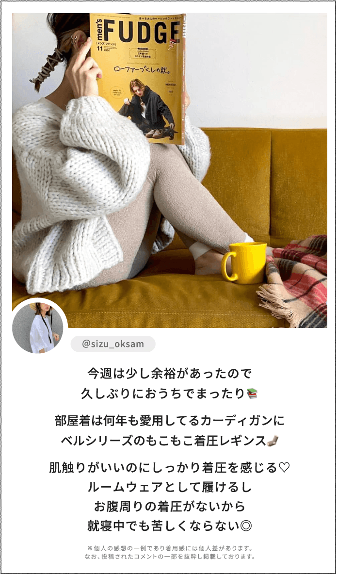 今週は少し余裕があったので久しぶりにおうちでまったり。部屋着は何年も愛用してるカーディガンにベルシリーズのもこもこ着圧レギンス。肌触りがいいのにしっかり着圧を感じる♡ルームウェアとして履けるしお腹周りの着圧がないから就寝中でも苦しくならない◎ ※個人の感想の一例であり着用感には個人差があります。なお、投稿されたコメントの一部を抜粋し掲載しております。